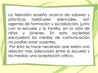 La televisión enseña acerca de saberes y prácticas habituales esenciales, son agentes de formación y socialización, junto con la escuela y la familia, en la vida de niños y jóvenes. En esta sociedad educadora los medios de comunicación no podían estar ausentes.  Por esto se hace necesario que exista una relación más adecuada entre la escuela y los medios: una aceptación crítica. 