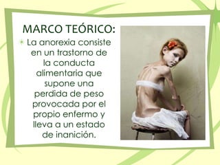 MARCO TEÓRICO:La anorexia consiste en un trastorno de la conducta alimentaria que supone una perdida de peso provocada por el propio enfermo y lleva a un estado de inanición. 