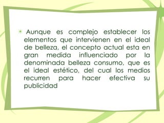 Aunque es complejo establecer los elementos que intervienen en el ideal de belleza, el concepto actual esta en gran medida influenciado por la denominada belleza consumo, que es el ideal estético, del cual los medios recurren para hacer efectiva su publicidad 