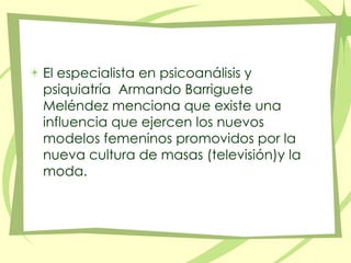 El especialista en psicoanálisis y psiquiatría  Armando Barriguete Meléndez menciona que existe una influencia que ejercen los nuevos modelos femeninos promovidos por la nueva cultura de masas (televisión)y la moda.