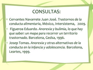 CONSULTAS:Cervantes Navarrete Juan José. Trastornos de la conducta alimentaria, México, Intersistema,   2009. Figueroa Eduardo. Anorexia y bulimia, lo que hay que saber: un mapa para recorrer un territorio trastornado. Barcelona, Gedsa, 1996.Josep Tomas. Anorexia y otras alternativas de la conducta en la infancia y adolescencia. Barcelona, Leartes, 1999.