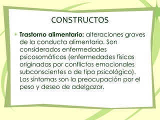 CONSTRUCTOS Trastorno alimentario: alteraciones graves de la conducta alimentaria. Son considerados enfermedades psicosomáticas (enfermedades físicas originadas por conflictos emocionales subconscientes o de tipo psicológico). Los síntomas son la preocupación por el peso y deseo de adelgazar. 