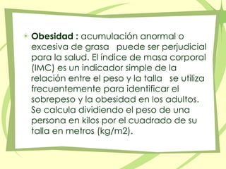 Obesidad :acumulación anormal o excesiva de grasa   puede ser perjudicial para la salud. El índice de masa corporal (IMC) es un indicador simple de la relación entre el peso y la talla   se utiliza frecuentemente para identificar el sobrepeso y la obesidad en los adultos. Se calcula dividiendo el peso de una persona en kilos por el cuadrado de su talla en metros (kg/m2).
