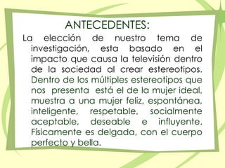 La elección de nuestro tema de investigación, esta basado en el impacto que causa la televisión dentro de la sociedad al crear estereotipos. Dentro de los múltiples estereotipos que nos  presenta  está el de la mujer ideal, muestra a una mujer feliz, espontánea, inteligente, respetable, socialmente aceptable, deseable e influyente. Físicamente es delgada, con el cuerpo perfecto y bella.ANTECEDENTES: