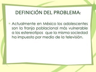 DEFINICIÓN DEL PROBLEMA:Actualmente en México los adolescentes son la franja poblacional más vulnerable a los estereotipos  que la misma sociedad ha impuesto por medio de la televisión.