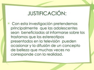 JUSTIFICACIÓN:Con esta investigación pretendemos principalmente  que las adolescentes sean  beneficiadas al informarse sobre los trastornos que los estereotipos presentados en la televisión  pueden ocasionar y la difusión de un concepto de belleza que muchas veces no corresponde con la realidad. 