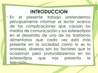 INTRODUCCIONEn el presente trabajo pretendemos principalmente informar al lector acerca de las complicaciones que causan los medios de comunicación y sus estereotipos en el desarrollo de uno de los trastornos alimentarios que cada vez está más presente en la sociedad como lo es la anorexia, diversos son los factores que la ocasionan pero profundizaremos en los estereotipos que nos presenta la televisión…