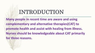 INTRODUCTION
Many people in recent time are aware and using
complementary and alternative therapies(CAT) to
promote health and assist with healing from illness.
Nurses should be knowledgeable about CAT primarily
for three reasons.
 