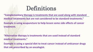 Definitions
“Complementary therapy is treatments that are used along with standard
medical treatments but are not considered to be standard treatments.”
Example is using acupuncture to help lessen some side effects of cancer
treatment.
“Alternative therapy is treatments that are used instead of standard
medical treatments.”
Example is using a special diet to treat cancer instead of anticancer drugs
that are prescribed by an oncologist.
 