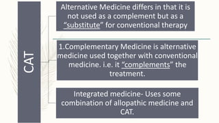 CAT
Alternative Medicine differs in that it is
not used as a complement but as a
“substitute” for conventional therapy
1.Complementary Medicine is alternative
medicine used together with conventional
medicine. i.e. it “complements” the
treatment.
Integrated medicine- Uses some
combination of allopathic medicine and
CAT.
 