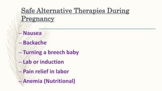 Safe Alternative Therapies During
Pregnancy
– Nausea
– Backache
– Turning a breech baby
– Lab or induction
– Pain relief in labor
– Anemia (Nutritional)
 