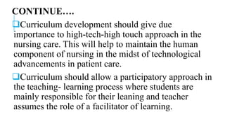 CONTINUE….
Curriculum development should give due
importance to high-tech-high touch approach in the
nursing care. This will help to maintain the human
component of nursing in the midst of technological
advancements in patient care.
Curriculum should allow a participatory approach in
the teaching- learning process where students are
mainly responsible for their leaning and teacher
assumes the role of a facilitator of learning.
 