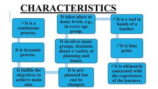 It is a
continuous
process.
It is dynamic
process.
It fulfills the
objectives to
achieve main
aim.
It is pre-
planned but
can be
changed.
It involves many
groups, decisions
about a variety of
planning and
issues.
It takes place at
many levels, e.g.,
in every age
group.
It is a tool in
hands of a
teacher.
It is blue
print.
It is ultimately
concerned with
the experiences
of the learners.
CHARACTERISTICS
 