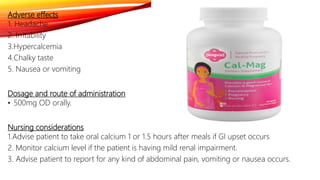 Adverse effects
1. Headache
2. Irritability
3.Hypercalcemia
4.Chalky taste
5. Nausea or vomiting
Dosage and route of administration
• 500mg OD orally.
Nursing considerations
1.Advise patient to take oral calcium 1 or 1.5 hours after meals if GI upset occurs
2. Monitor calcium level if the patient is having mild renal impairment.
3. Advise patient to report for any kind of abdominal pain, vomiting or nausea occurs.
 