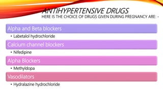 ANTIHYPERTENSIVE DRUGS
HERE IS THE CHOICE OF DRUGS GIVEN DURING PREGNANCY ARE: -
Alpha and Beta blockers
• Labetalol hydrochloride
Calcium channel blockers
• Nifedipine
Alpha Blockers
• Methyldopa
Vasodilators
• Hydralazine hydrochloride
 