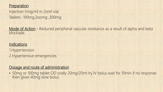Preparation
Injection-5mg/ml in 2oml vial
Tablets- 100mg,2oomg ,300mg
Mode of Action - Reduced peripheral vascular resistance as a result of alpha and beta
blockade.
Indications
1.Hypertension
2.Hypertensive emergencies
Dosage and route of administration
• 50mg or 100mg tablet OD orally 20mg/20ml Inj IV bolus wait for 10min if no response
then gives 40mg slow bolus
 