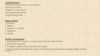 Contraindications
1.Hypersensitive to drug or its component.
2.Bronchial asthma
3.Hepatic or heart failure
4.Prolonged hypotension
5.Severe bradycardia
Adverse effects
1. Dizziness
2. Fatigue
3. Nausea or vomiting
4. Headache
5. Vertigo
Nursing considerations
1. Advised patient to remain in supine position for 3hrs after infusion.
2. Monitor BP frequently
3. In diabetic patient monitor glucose level closely.
4. Advised patient that dizziness can be minimized by rising slowly and avoiding sudden position
change
 