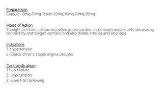 Preparations
Capsule-10mg,20mg Tablet-20mg,30mg,60mg,90mg
Mode of Action
Thought to inhibit calcium ion reflex across cardiac and smooth muscle cells, decreasing
contractility and oxygen demand and also dilates arteries and arterioles.
Indications
1. Hypertension
2. Classic chronic stable angina pectoris.
Contraindications
1.Heart failure
2. Hypotension
3. Severe GI narrowing
 