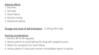 Adverse effects
1. Dizziness
2. Syncope
3. Heart failure
4. Muscle cramps
5. Peripheral edema
Dosage and route of administrations - 5-20mg OD orally.
Nursing considerations
1. Monitor BP & HR regularly
2. Advise patient to avoid taking this drug with grapefruit juice.
3. Watch for symptoms for heart failure.
4. Advise patient if chest pain worsen immediately report to doctor.
 