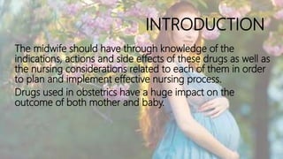 INTRODUCTION
The midwife should have through knowledge of the
indications, actions and side effects of these drugs as well as
the nursing considerations related to each of them in order
to plan and implement effective nursing process.
Drugs used in obstetrics have a huge impact on the
outcome of both mother and baby.
 