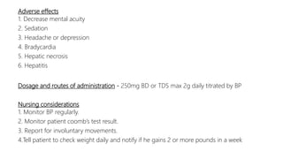 Adverse effects
1. Decrease mental acuity
2. Sedation
3. Headache or depression
4. Bradycardia
5. Hepatic necrosis
6. Hepatitis
Dosage and routes of administration - 250mg BD or TDS max 2g daily titrated by BP
Nursing considerations
1. Monitor BP regularly.
2. Monitor patient coomb’s test result.
3. Report for involuntary movements.
4.Tell patient to check weight daily and notify if he gains 2 or more pounds in a week
 