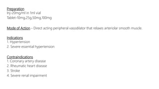 Preparation
Inj-20mg/ml in 1ml vial
Tablet-10mg,25g,50mg,100mg
Mode of Action - Direct acting peripheral vasodilator that relaxes arteriolar smooth muscle.
Indications
1. Hypertension
2. Severe essential hypertension
Contraindications
1. Coronary artery disease
2. Rheumatic heart disease
3. Stroke
4. Severe renal impairment
 