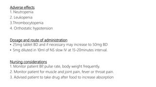 Adverse effects
1. Neutropenia
2. Leukopenia
3.Thrombocytopenia
4. Orthostatic hypotension
Dosage and route of administration
• 25mg tablet BD and if necessary may increase to 50mg BD
• 5mg diluted in 10ml of NS slow IV at 15-20minutes interval.
Nursing considerations
1. Monitor patient BP, pulse rate, body weight frequently.
2. Monitor patient for muscle and joint pain, fever or throat pain.
3. Advised patient to take drug after food to increase absorption
 