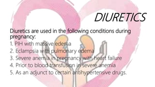 DIURETICS
Diuretics are used in the following conditions during
pregnancy:
1. PIH with massive edema
2. Eclampsia with pulmonary edema
3. Severe anemia in pregnancy with heart failure
4. Prior to blood transfusion in severe anemia
5. As an adjunct to certain antihypertensive drugs.
 
