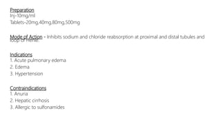 Preparation
Inj-10mg/ml
Tablets-20mg,40mg,80mg,500mg
Mode of Action - Inhibits sodium and chloride reabsorption at proximal and distal tubules and
loop of Henle.
Indications
1. Acute pulmonary edema
2. Edema
3. Hypertension
Contraindications
1. Anuria
2. Hepatic cirrhosis
3. Allergic to sulfonamides
 