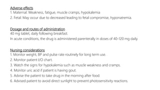 Adverse effects
1. Maternal: Weakness, fatigue, muscle cramps, hypokalemia
2. Fetal: May occur due to decreased leading to fetal compromise, hyponatremia.
Dosage and routes of administration
40 mg tablet, daily following breakfast.
In acute conditions, the drug is administered parenterally in doses of 40-120 mg daily.
Nursing considerations
1. Monitor weight, BP and pulse rate routinely for long term use.
2. Monitor patient I/O chart.
3. Watch the signs for hypokalemia such as muscle weakness and cramps.
4. Monitor uric acid if patient is having gout.
5. Advise the patient to take drug in the morning after food.
6. Advised patient to avoid direct sunlight to prevent photosensitivity reactions.
 