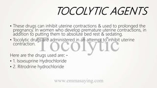 TOCOLYTIC AGENTS
• These drugs can inhibit uterine contractions & used to prolonged the
pregnancy. In women who develop premature uterine contractions, in
addition to putting them to absolute bed rest & sedating.
• Tocolytic drugs are administered in an attempt to inhibit uterine
contraction.
Here are the drugs used are: -
• 1. Isoxsuprine Hydrochloride
• 2. Ritrodrine hydrochloride
 