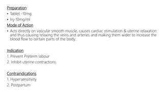 Preparation
• Tablet -10mg
• Inj-10mg/ml
Mode of Action
• Acts directly on vascular smooth muscle, causes cardiac stimulation & uterine relaxation
and thus causing relaxing the veins and arteries and making them wider to increase the
blood flow to certain parts of the body.
Indication
1. Prevent Preterm labour
2. Inhibit uterine contractions.
Contraindications
1. Hypersensitivity
2. Postpartum
 