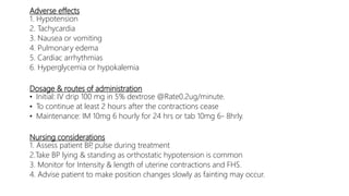 Adverse effects
1. Hypotension
2. Tachycardia
3. Nausea or vomiting
4. Pulmonary edema
5. Cardiac arrhythmias
6. Hyperglycemia or hypokalemia
Dosage & routes of administration
• Initial: IV drip 100 mg in 5% dextrose @Rate0.2ug/minute.
• To continue at least 2 hours after the contractions cease
• Maintenance: IM 10mg 6 hourly for 24 hrs or tab 10mg 6- 8hrly.
Nursing considerations
1. Assess patient BP, pulse during treatment
2.Take BP lying & standing as orthostatic hypotension is common
3. Monitor for Intensity & length of uterine contractions and FHS.
4. Advise patient to make position changes slowly as fainting may occur.
 