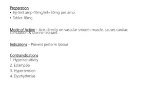 Preparation
• Inj-5ml amp-10mg/ml=50mg per amp.
• Tablet-10mg
Mode of Action - Acts directly on vascular smooth muscle, causes cardiac
stimulation & uterine relaxant.
Indications - Prevent preterm labour
Contraindications
1. Hypersensitivity
2. Eclampsia
3. Hypertension
4. Dysrhythmias
 