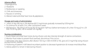 Adverse effects
1.Hyperglycemia
2. Headache
3. Restlessness or sweating
4. Chills and drowsiness
5. Nausea or vomiting
6. Altered maternal & fetal heart tone & palpitations.
Dosage and routes of administration
• Initial: IV drip 100 mg in 5% dextrose @ 0.1 mg/minute gradually increased by 0.05mg/min
• To continue for at least 2 hrs, after contractions cease.
• Maintenance -Tab 10mg 6-8 hourly PO 10 mg given half hour before termination of iv, then 10 mg q2 hr x 24
then 10-20 mg q4th, not to exceed 120 mg/day.
Nursing considerations
1. Assess Maternal & fetal heart tones during infusion and also Intensity & length of uterine contractions
2. Monitor Fluid intake to prevent fluid overload, discontinue if this occurs.
3. Administer only clear solutions after dilution 150 mg in 500 ml D5W or NS, give at 0.3 mg/ml By Using infusion
pumps/monitor carefully
4. Positioning of patient in left lateral recumbent position to decrease hypotension & increase renal blood flow.
5. Advise patient to remain in bed during infusion.
 