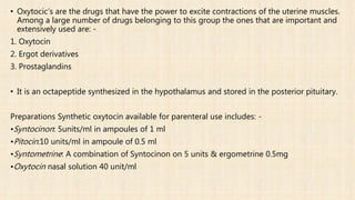 • Oxytocic’s are the drugs that have the power to excite contractions of the uterine muscles.
Among a large number of drugs belonging to this group the ones that are important and
extensively used are: -
1. Oxytocin
2. Ergot derivatives
3. Prostaglandins
• It is an octapeptide synthesized in the hypothalamus and stored in the posterior pituitary.
Preparations Synthetic oxytocin available for parenteral use includes: -
•Syntocinon: 5units/ml in ampoules of 1 ml
•Pitocin:10 units/ml in ampoule of 0.5 ml
•Syntometrine: A combination of Syntocinon on 5 units & ergometrine 0.5mg
•Oxytocin nasal solution 40 unit/ml
 