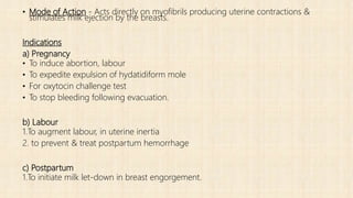 • Mode of Action - Acts directly on myofibrils producing uterine contractions &
stimulates milk ejection by the breasts.
Indications
a) Pregnancy
• To induce abortion, labour
• To expedite expulsion of hydatidiform mole
• For oxytocin challenge test
• To stop bleeding following evacuation.
b) Labour
1.To augment labour, in uterine inertia
2. to prevent & treat postpartum hemorrhage
c) Postpartum
1.To initiate milk let-down in breast engorgement.
 