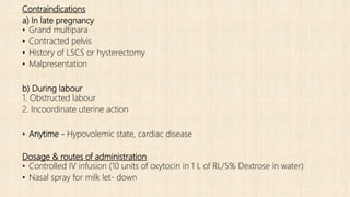 Contraindications
a) In late pregnancy
• Grand multipara
• Contracted pelvis
• History of LSCS or hysterectomy
• Malpresentation
b) During labour
1. Obstructed labour
2. Incoordinate uterine action
• Anytime - Hypovolemic state, cardiac disease
Dosage & routes of administration
• Controlled IV infusion (10 units of oxytocin in 1 L of RL/5% Dextrose in water)
• Nasal spray for milk let- down
 