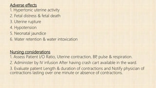 Adverse effects
1. Hypertonic uterine activity
2. Fetal distress & fetal death
3. Uterine rupture
4. Hypotension
5. Neonatal jaundice
6. Water retention & water intoxication
Nursing considerations
1. Assess Patient I/O Ratio, Uterine contraction, BP, pulse & respiration.
2. Administer by IV infusion After having crash cart available in the ward.
3. Evaluate patient Length & duration of contractions and Notify physician of
contractions lasting over one minute or absence of contractions.
 