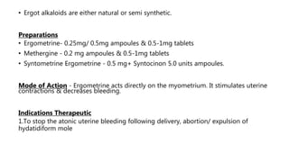 • Ergot alkaloids are either natural or semi synthetic.
Preparations
• Ergometrine- 0.25mg/ 0.5mg ampoules & 0.5-1mg tablets
• Methergine - 0.2 mg ampoules & 0.5-1mg tablets
• Syntometrine Ergometrine - 0.5 mg+ Syntocinon 5.0 units ampoules.
Mode of Action - Ergometrine acts directly on the myometrium. It stimulates uterine
contractions & decreases bleeding.
Indications Therapeutic
1.To stop the atonic uterine bleeding following delivery, abortion/ expulsion of
hydatidiform mole
 