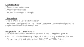 Contraindications
1. Suspected plural pregnancy
2. Organic cardiac disease
3. Severe Pre-eclampsia & Eclampsia
Adverse effects
1. Rise of BP due to vasoconstriction action
2. Prolonged use in puerperium may interfere by decrease concentration of prolactin &
gangrene of toes due to vasoconstriction.
Dosage and routes of administration
• For active management of 3rd stage of labour -0.2mg (1 amp) to be given IM.
• For control of atonic PPH -1amp slowly over 60 seconds, may be repeated after 2hrs.
• For excessive lochia and subinvolution-1 Tablet(0.125mg) TDS for 3 days.
 