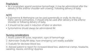 Prophylactic
• As a prophylaxis against excessive hemorrhage, it may be administered after the
delivery of the anterior shoulder with crowing / following delivery of baby.
NOTE
• Ergometrine & Methergine can be used parenterally or orally. As the drug
titanic uterine contractions, it should only be used after delivery of the anterior
shoulder or following delivery of baby.
• It should not be used in induction of labor or abortion.
• Syntometrine should always be administered IM.
Nursing considerations
1. Assess patient BP, pulse, respiration, signs of hemorrhage
2. Administer Orally/IM deep, have emergency cart readily available
3. Evaluate for decrease blood loss
4. Advised patient to report for increased blood loss, abdominal cramps, headache,
sweating, nausea, vomiting/ dyspnea
 