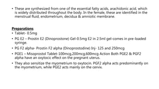 • These are synthesized from one of the essential fatty acids, arachidonic acid, which
is widely distributed throughout the body. In the female, these are identified in the
menstrual fluid, endometrium, decidua & amniotic membrane.
Preparations
• Tablet- 0.5mg
• PG E2 – Prostin E2 (Dinoprostone) Gel-0.5mg E2 in 2.5ml gel-comes in pre-loaded
syringe.
• PG F2 alpha- Prostin F2 alpha (Dinoprostodine) Inj- 125 and 250mcg
• PGE1 – Misoprostol Tablet-100mcg,200mcg,600mcg Action Both PGE2 & PGF2
alpha have an oxytocic effect on the pregnant uterus.
• They also sensitize the myometrium to oxytocin. PGF2 alpha acts predominantly on
the myometrium, while PGE2 acts mainly on the cervix.
 