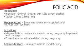 FOLIC ACID
Preparation
• Injection- 10ml vial (5mg/ml with 1.5% benzyl alcohol)
• Tablet- 0.4mg, 0.8mg, 1mg
Mode of Action - Stimulates normal erythropoiesis and
nucleoprotein synthesis.
Indications
• Megaloblastic or macrocytic anemia during pregnancy to prevent
fetal damage
• Prevent fetal neural tube defect during pregnancy
Contraindications - untreated vitamin B12 deficiency.
 