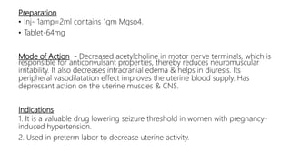 Preparation
• Inj- 1amp=2ml contains 1gm Mgso4.
• Tablet-64mg
Mode of Action - Decreased acetylcholine in motor nerve terminals, which is
responsible for anticonvulsant properties, thereby reduces neuromuscular
irritability. It also decreases intracranial edema & helps in diuresis. Its
peripheral vasodilatation effect improves the uterine blood supply. Has
depressant action on the uterine muscles & CNS.
Indications
1. It is a valuable drug lowering seizure threshold in women with pregnancy-
induced hypertension.
2. Used in preterm labor to decrease uterine activity.
 