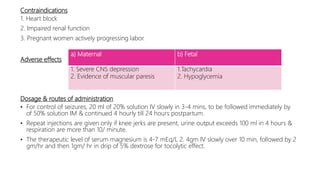 Contraindications
1. Heart block
2. Impaired renal function
3. Pregnant women actively progressing labor.
Adverse effects
Dosage & routes of administration
• For control of seizures, 20 ml of 20% solution IV slowly in 3-4 mins, to be followed immediately by
of 50% solution IM & continued 4 hourly till 24 hours postpartum.
• Repeat injections are given only if knee jerks are present, urine output exceeds 100 ml in 4 hours &
respiration are more than 10/ minute.
• The therapeutic level of serum magnesium is 4-7 mEq/L 2. 4gm IV slowly over 10 min, followed by 2
gm/hr and then 1gm/ hr in drip of 5% dextrose for tocolytic effect.
a) Maternal b) Fetal
1. Severe CNS depression
2. Evidence of muscular paresis
1.Tachycardia
2. Hypoglycemia
 