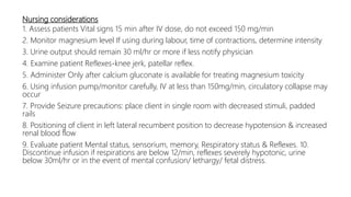 Nursing considerations
1. Assess patients Vital signs 15 min after IV dose, do not exceed 150 mg/min
2. Monitor magnesium level If using during labour, time of contractions, determine intensity
3. Urine output should remain 30 ml/hr or more if less notify physician
4. Examine patient Reflexes-knee jerk, patellar reflex.
5. Administer Only after calcium gluconate is available for treating magnesium toxicity
6. Using infusion pump/monitor carefully, IV at less than 150mg/min, circulatory collapse may
occur
7. Provide Seizure precautions: place client in single room with decreased stimuli, padded
rails
8. Positioning of client in left lateral recumbent position to decrease hypotension & increased
renal blood flow
9. Evaluate patient Mental status, sensorium, memory, Respiratory status & Reflexes. 10.
Discontinue infusion if respirations are below 12/min, reflexes severely hypotonic, urine
below 30ml/hr or in the event of mental confusion/ lethargy/ fetal distress.
 
