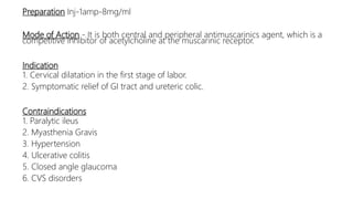 Preparation Inj-1amp-8mg/ml
Mode of Action - It is both central and peripheral antimuscarinics agent, which is a
competitive inhibitor of acetylcholine at the muscarinic receptor.
Indication
1. Cervical dilatation in the first stage of labor.
2. Symptomatic relief of GI tract and ureteric colic.
Contraindications
1. Paralytic ileus
2. Myasthenia Gravis
3. Hypertension
4. Ulcerative colitis
5. Closed angle glaucoma
6. CVS disorders
 