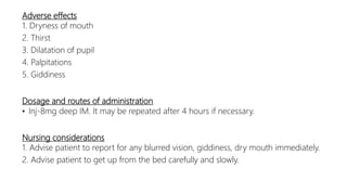 Adverse effects
1. Dryness of mouth
2. Thirst
3. Dilatation of pupil
4. Palpitations
5. Giddiness
Dosage and routes of administration
• Inj-8mg deep IM. It may be repeated after 4 hours if necessary.
Nursing considerations
1. Advise patient to report for any blurred vision, giddiness, dry mouth immediately.
2. Advise patient to get up from the bed carefully and slowly.
 