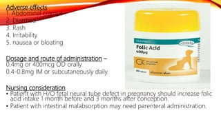 Adverse effects
1. Abdominal cramps
2. Diarrhea
3. Rash
4. Irritability
5. nausea or bloating
Dosage and route of administration –
0.4mg or 400mcg OD orally
0.4-0.8mg IM or subcutaneously daily.
Nursing consideration
• Patient with H/O fetal neural tube defect in pregnancy should increase folic
acid intake 1 month before and 3 months after conception.
• Patient with intestinal malabsorption may need parenteral administration.
 